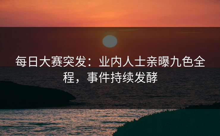 每日大赛突发：业内人士亲曝九色全程，事件持续发酵