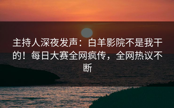 主持人深夜发声：白羊影院不是我干的！每日大赛全网疯传，全网热议不断