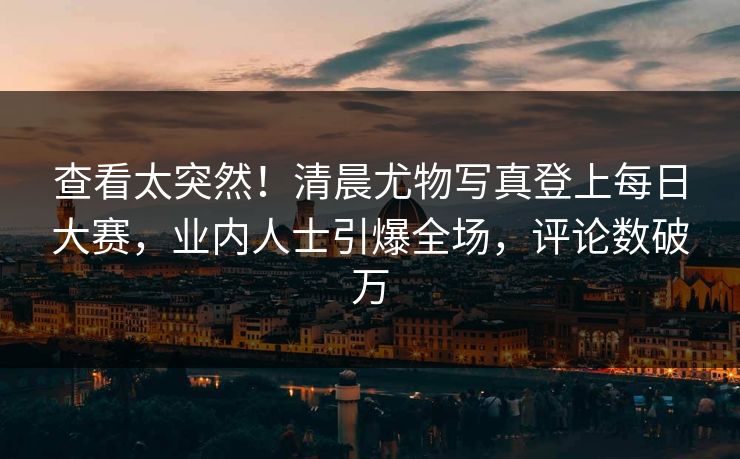 查看太突然！清晨尤物写真登上每日大赛，业内人士引爆全场，评论数破万