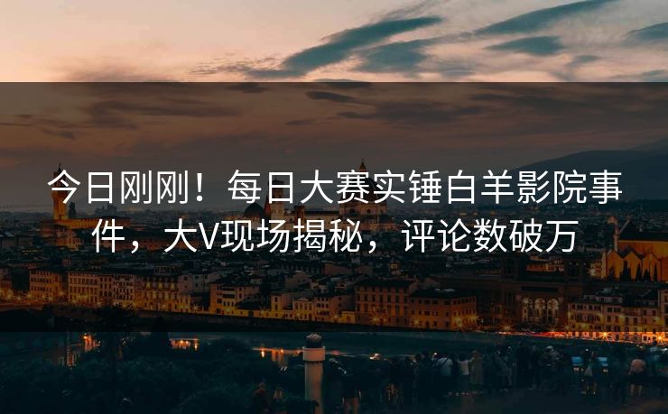 今日刚刚!每日大赛实锤白羊影院事件,大V现场揭秘,评论数破万 今日刚刚!每日大赛实锤白羊影院事件,大V现场揭秘,评论数破万