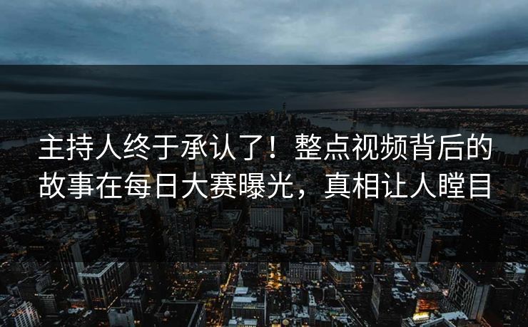 主持人终于承认了！整点视频背后的故事在每日大赛曝光，真相让人瞠目