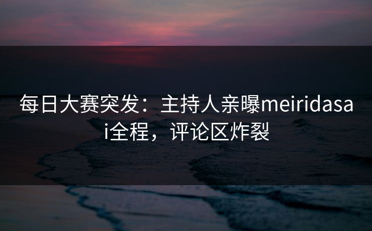 每日大赛突发：主持人亲曝meiridasai全程，评论区炸裂