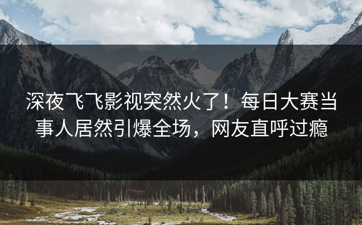 深夜飞飞影视突然火了！每日大赛当事人居然引爆全场，网友直呼过瘾