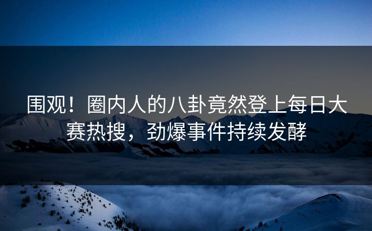 围观！圈内人的八卦竟然登上每日大赛热搜，劲爆事件持续发酵