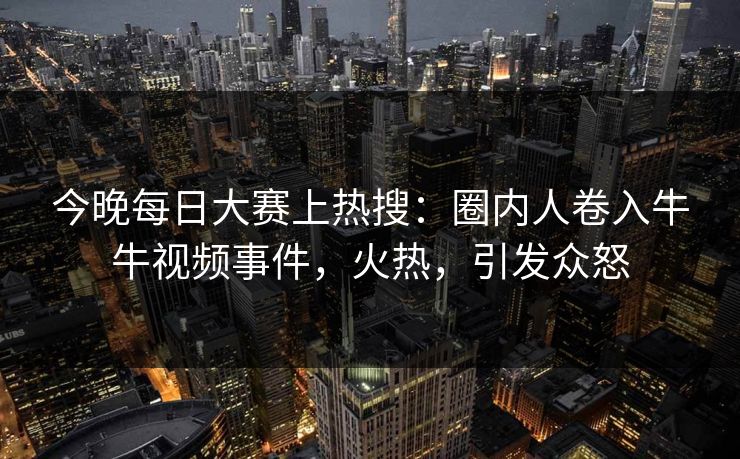 今晚每日大赛上热搜：圈内人卷入牛牛视频事件，火热，引发众怒