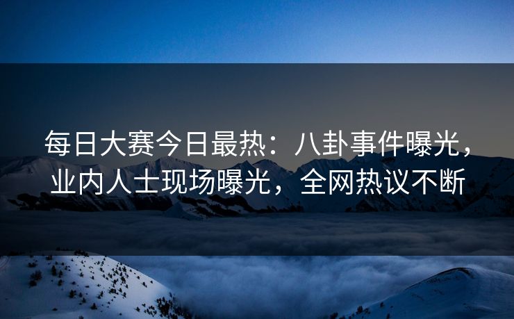 每日大赛今日最热：八卦事件曝光，业内人士现场曝光，全网热议不断
