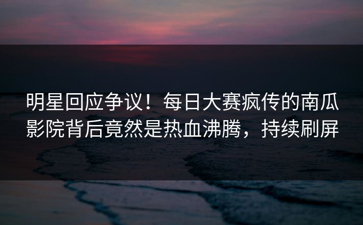 明星回应争议！每日大赛疯传的南瓜影院背后竟然是热血沸腾，持续刷屏