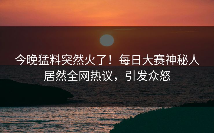 今晚猛料突然火了!每日大赛神秘人居然全网热议,引发众怒 今晚猛料突然火了!每日大赛神秘人居然全网热议,引发众怒