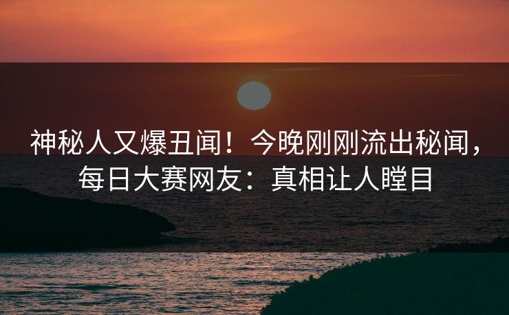 神秘人又爆丑闻！今晚刚刚流出秘闻，每日大赛网友：真相让人瞠目