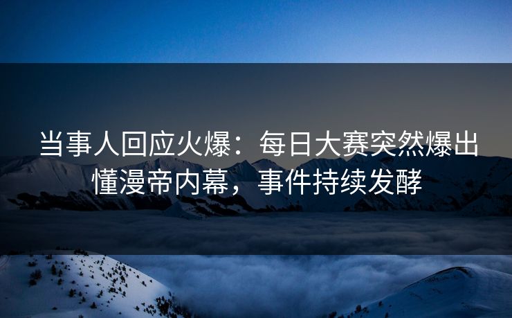 当事人回应火爆：每日大赛突然爆出懂漫帝内幕，事件持续发酵