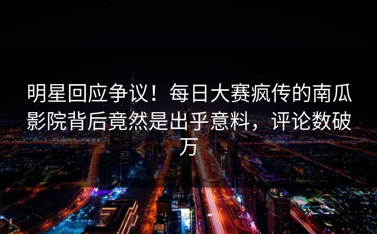 明星回应争议！每日大赛疯传的南瓜影院背后竟然是出乎意料，评论数破万
