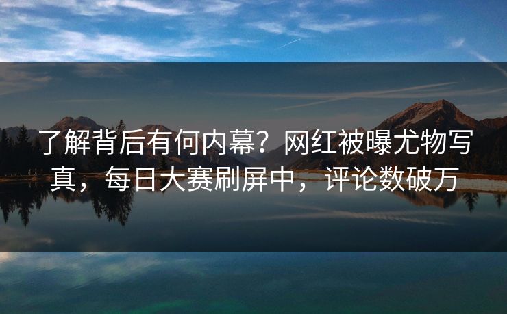 了解背后有何内幕？网红被曝尤物写真，每日大赛刷屏中，评论数破万