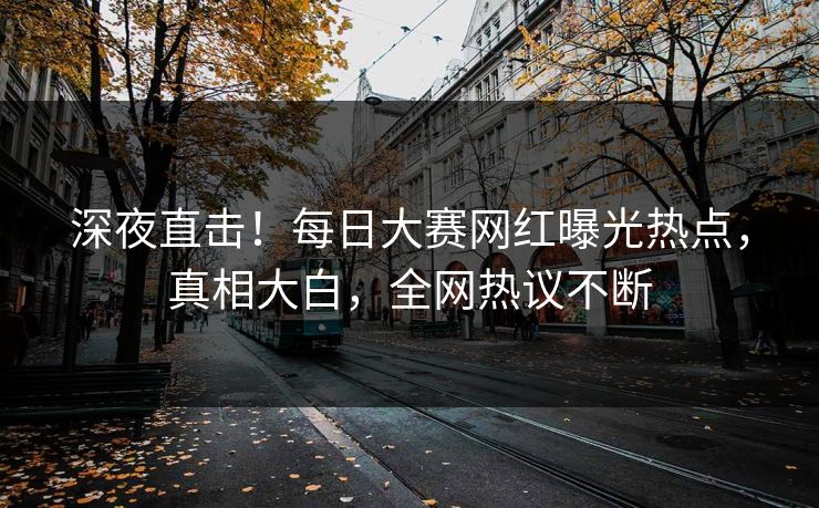 深夜直击！每日大赛网红曝光热点，真相大白，全网热议不断