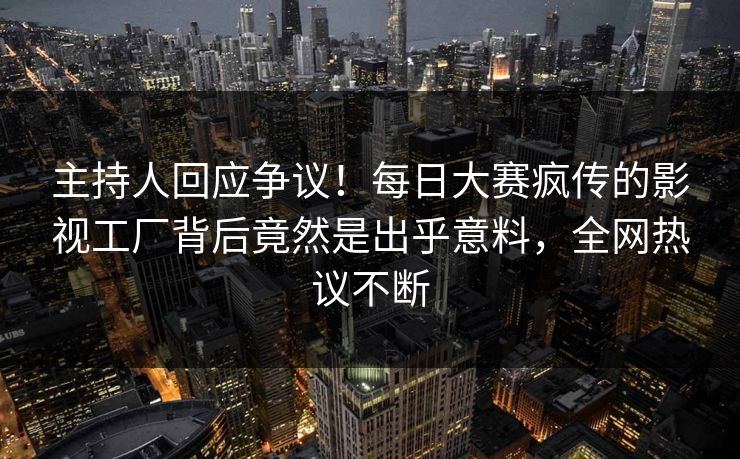 主持人回应争议！每日大赛疯传的影视工厂背后竟然是出乎意料，全网热议不断