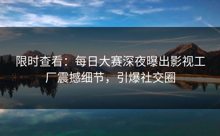 限时查看：每日大赛深夜曝出影视工厂震撼细节，引爆社交圈