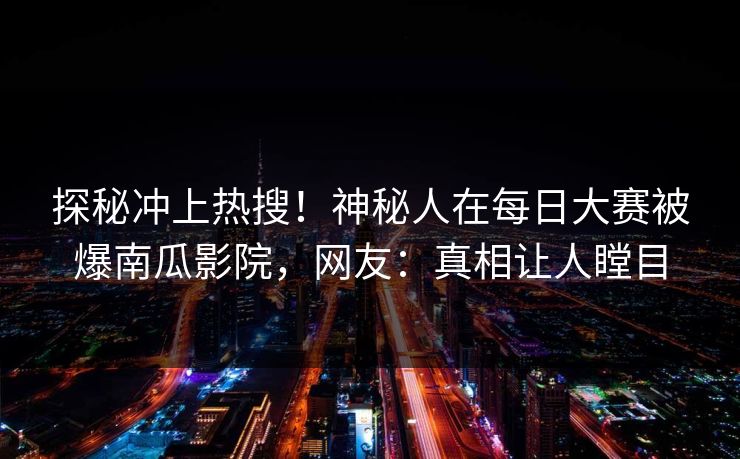探秘冲上热搜！神秘人在每日大赛被爆南瓜影院，网友：真相让人瞠目