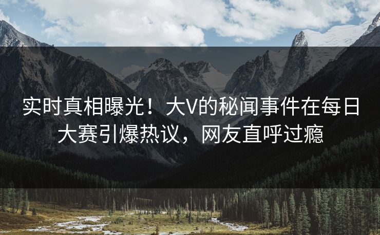 实时真相曝光！大V的秘闻事件在每日大赛引爆热议，网友直呼过瘾