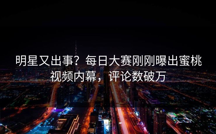 明星又出事？每日大赛刚刚曝出蜜桃视频内幕，评论数破万