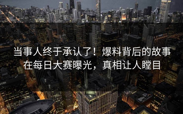 当事人终于承认了!爆料背后的故事在每日大赛曝光,真相让人瞠目 当事人终于承认了!爆料背后的故事在每日大赛曝光,真相让人瞠目