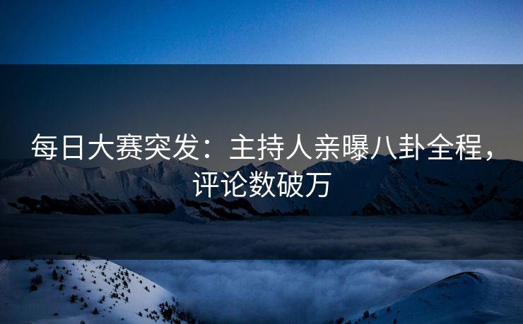 每日大赛突发：主持人亲曝八卦全程，评论数破万