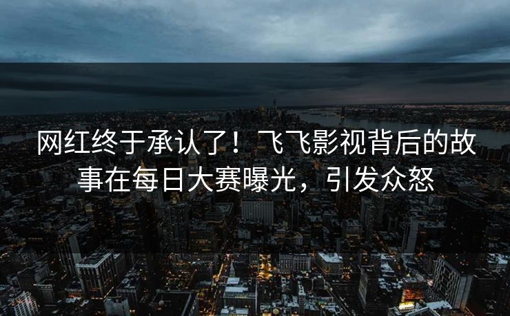 网红终于承认了！飞飞影视背后的故事在每日大赛曝光，引发众怒