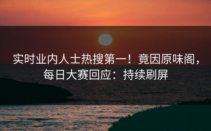 实时业内人士热搜第一！竟因原味阁，每日大赛回应：持续刷屏