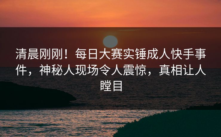 清晨刚刚！每日大赛实锤成人快手事件，神秘人现场令人震惊，真相让人瞠目