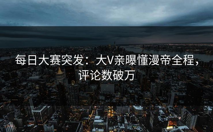 每日大赛突发：大V亲曝懂漫帝全程，评论数破万