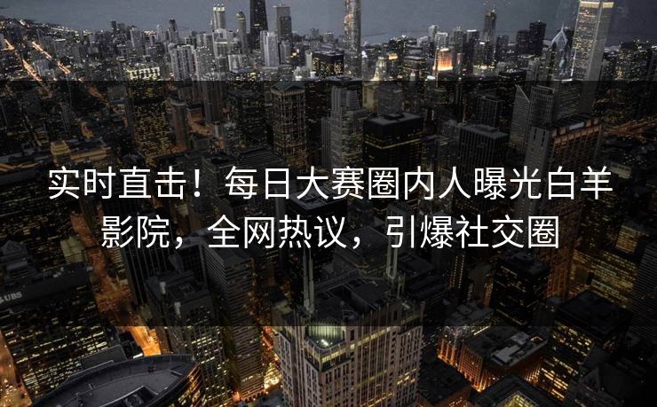 实时直击！每日大赛圈内人曝光白羊影院，全网热议，引爆社交圈