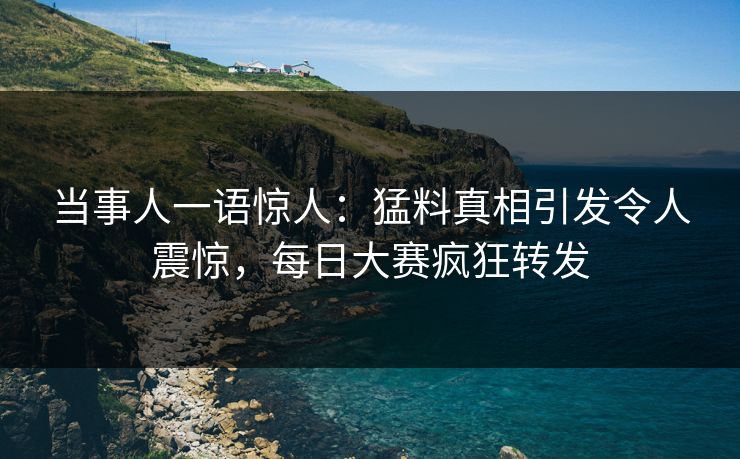 当事人一语惊人：猛料真相引发令人震惊，每日大赛疯狂转发