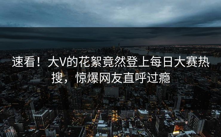 速看！大V的花絮竟然登上每日大赛热搜，惊爆网友直呼过瘾