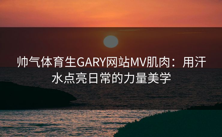 帅气体育生GARY网站MV肌肉：用汗水点亮日常的力量美学