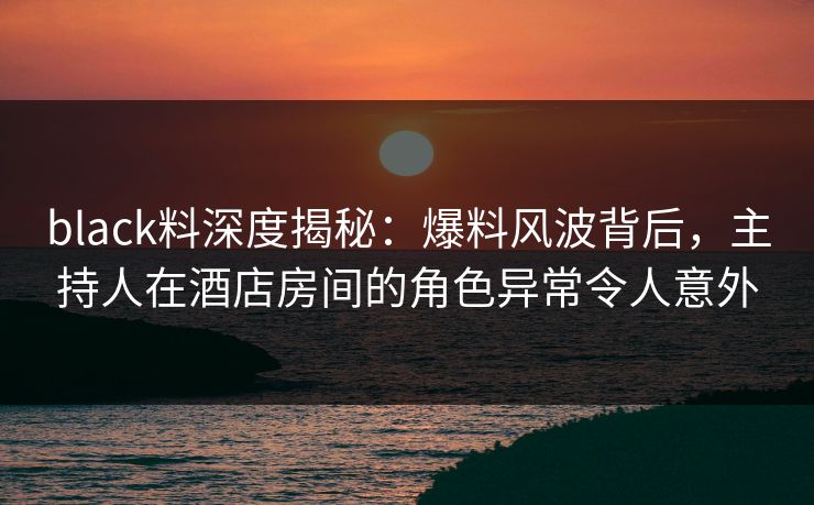 black料深度揭秘:爆料风波背后,主持人在酒店房间的角色异常令人意外 black料深度揭秘:爆料风波背后,主持人在酒店房间的角色异常令人意外