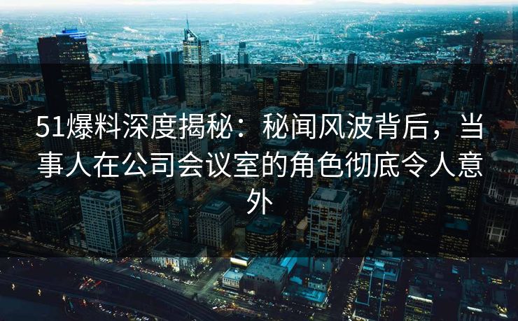 51爆料深度揭秘：秘闻风波背后，当事人在公司会议室的角色彻底令人意外