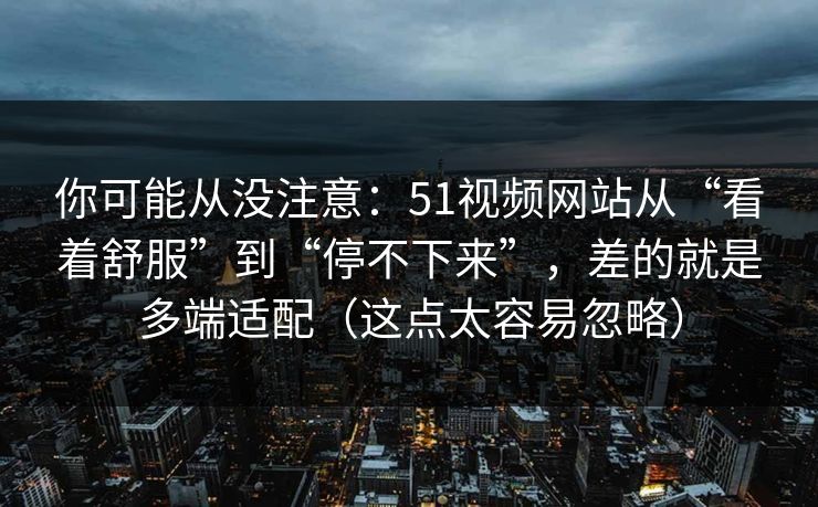 你可能从没注意：51视频网站从“看着舒服”到“停不下来”，差的就是多端适配（这点太容易忽略）