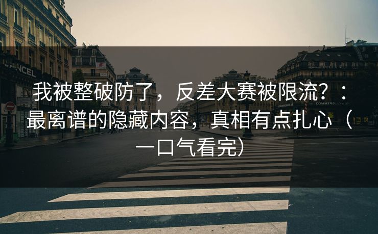 我被整破防了，反差大赛被限流？：最离谱的隐藏内容，真相有点扎心（一口气看完）