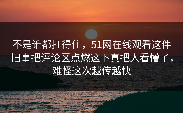 不是谁都扛得住，51网在线观看这件旧事把评论区点燃这下真把人看懵了，难怪这次越传越快