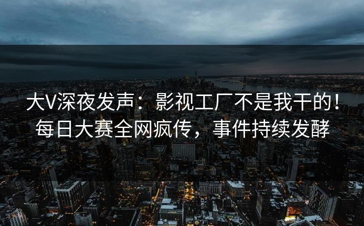 大V深夜发声：影视工厂不是我干的！每日大赛全网疯传，事件持续发酵