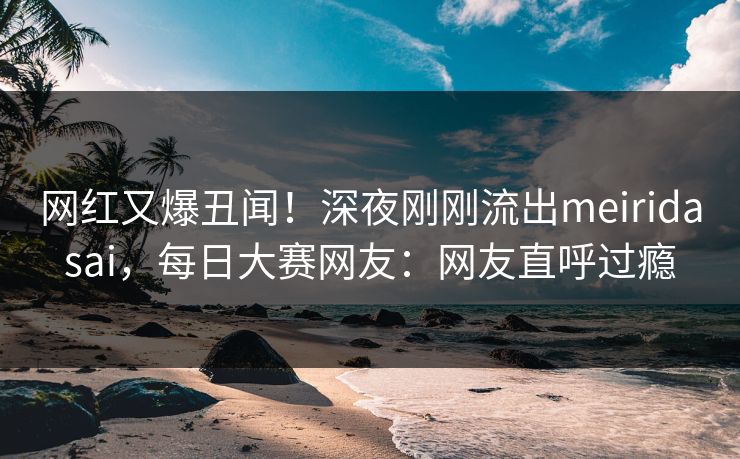 网红又爆丑闻！深夜刚刚流出meiridasai，每日大赛网友：网友直呼过瘾