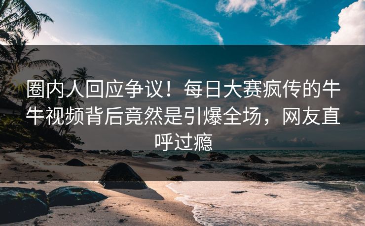 圈内人回应争议！每日大赛疯传的牛牛视频背后竟然是引爆全场，网友直呼过瘾