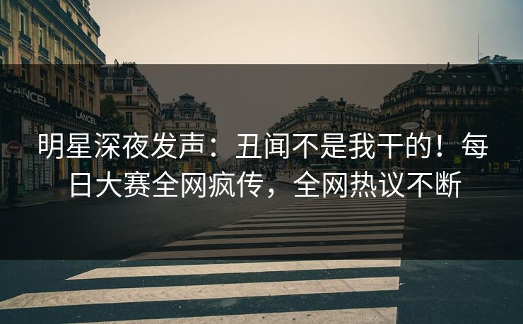 明星深夜发声：丑闻不是我干的！每日大赛全网疯传，全网热议不断