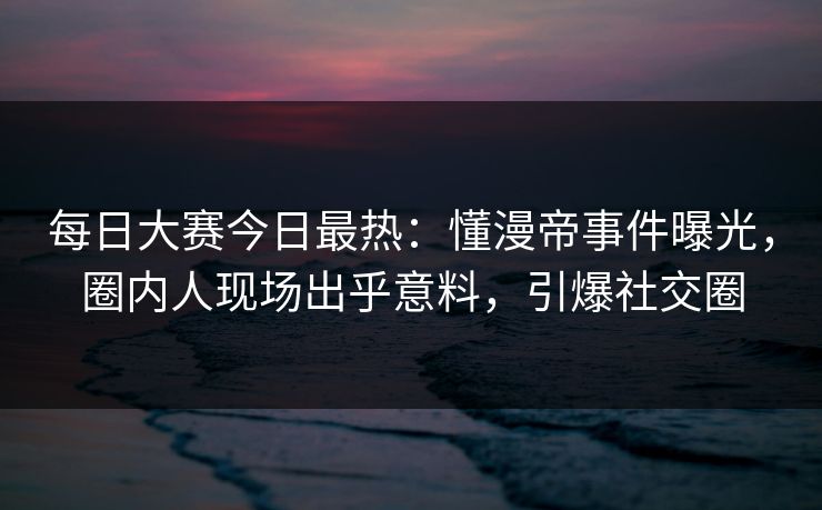 每日大赛今日最热：懂漫帝事件曝光，圈内人现场出乎意料，引爆社交圈