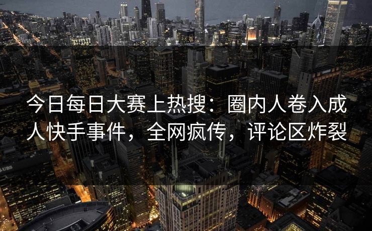 今日每日大赛上热搜：圈内人卷入成人快手事件，全网疯传，评论区炸裂