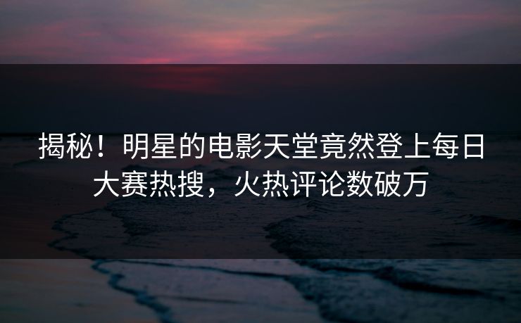 揭秘！明星的电影天堂竟然登上每日大赛热搜，火热评论数破万