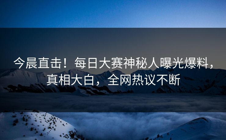 今晨直击！每日大赛神秘人曝光爆料，真相大白，全网热议不断