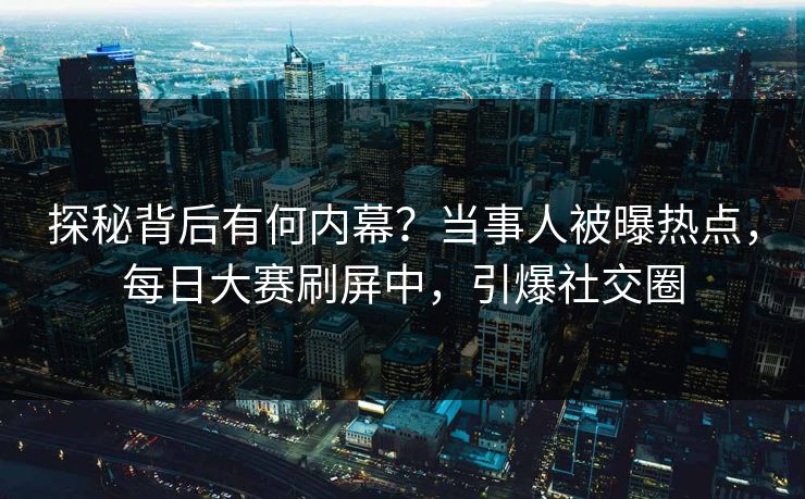 探秘背后有何内幕？当事人被曝热点，每日大赛刷屏中，引爆社交圈