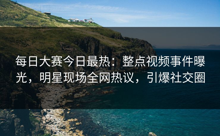 每日大赛今日最热：整点视频事件曝光，明星现场全网热议，引爆社交圈
