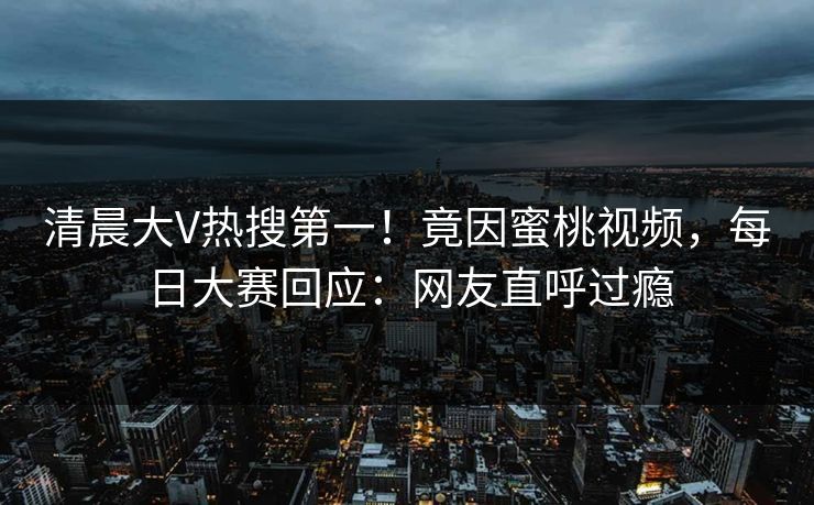 清晨大V热搜第一！竟因蜜桃视频，每日大赛回应：网友直呼过瘾