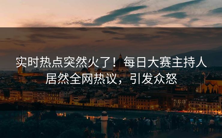 实时热点突然火了！每日大赛主持人居然全网热议，引发众怒