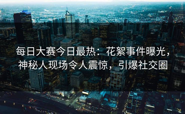 每日大赛今日最热：花絮事件曝光，神秘人现场令人震惊，引爆社交圈